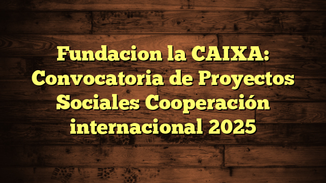 Fundacion la CAIXA: Convocatoria de Proyectos Sociales Cooperación internacional 2025